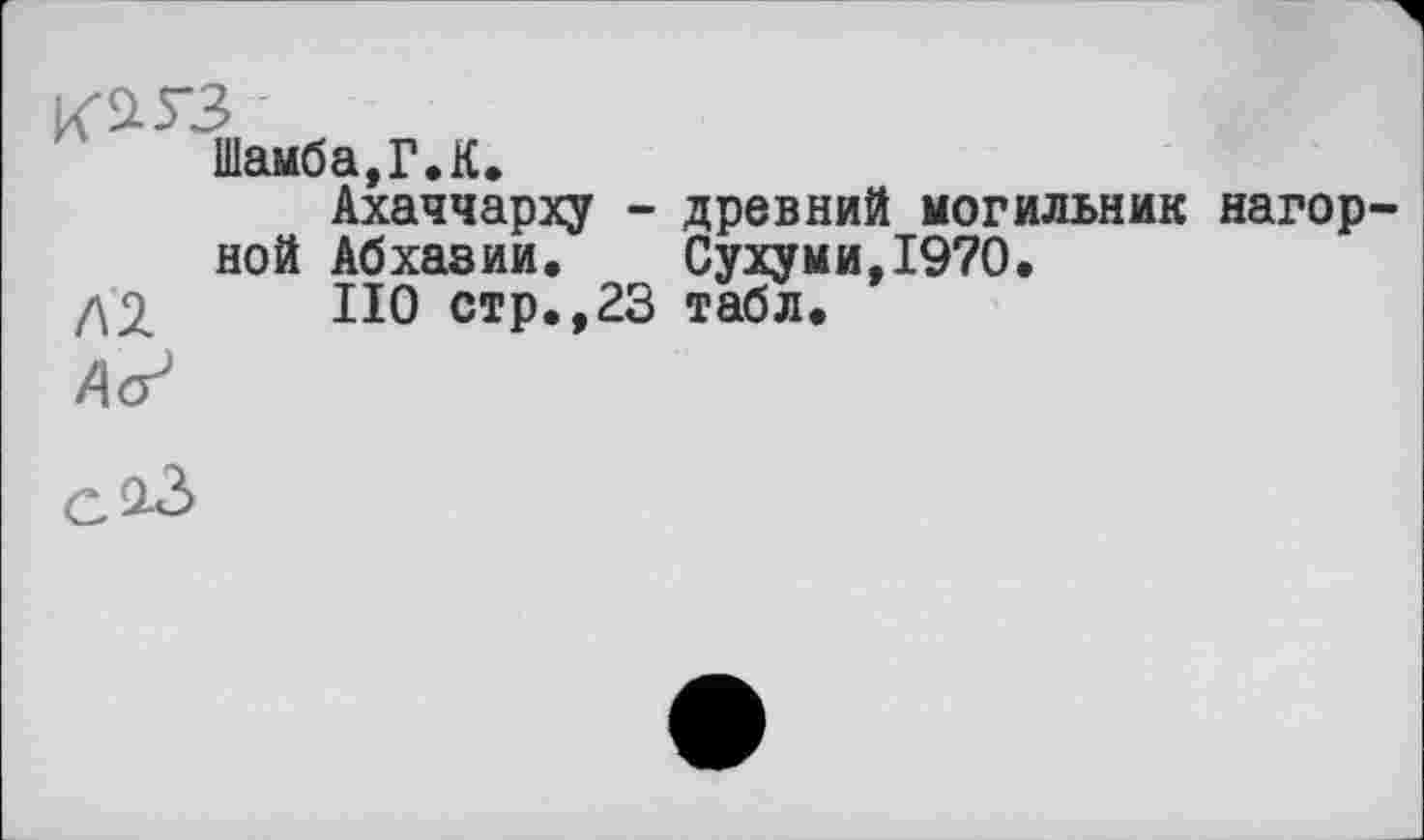 ﻿К^З
Шамба,Г.К.
Ахаччарху - древний могильник нагорной Абхазии. Сухуми,1970.
/\2 НО стр.,23 табл.
Дс?